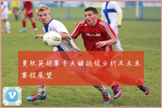 曼联英超赛季关键战役分析及未来赛程展望