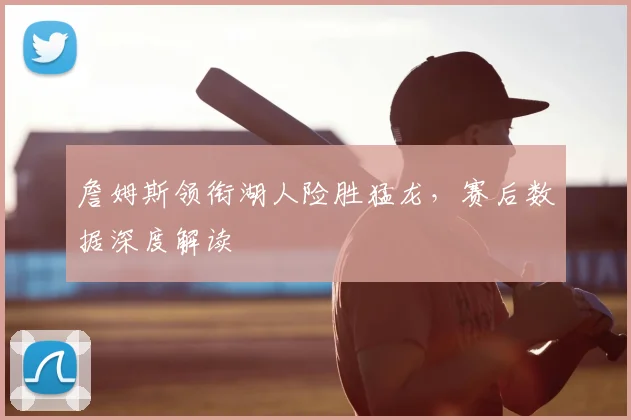 詹姆斯领衔湖人险胜猛龙，赛后数据深度解读