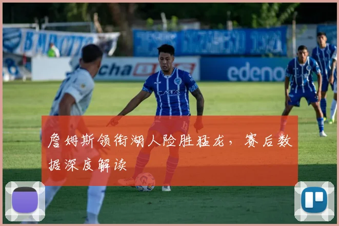 詹姆斯领衔湖人险胜猛龙，赛后数据深度解读